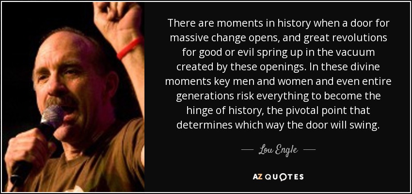 There are moments in history when a door for massive change opens, and great revolutions for good or evil spring up in the vacuum created by these openings. In these divine moments key men and women and even entire generations risk everything to become the hinge of history, the pivotal point that determines which way the door will swing. - Lou Engle