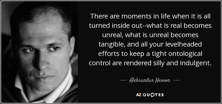 There are moments in life when it is all turned inside out--what is real becomes unreal, what is unreal becomes tangible, and all your levelheaded efforts to keep a tight ontological control are rendered silly and indulgent. - Aleksandar Hemon