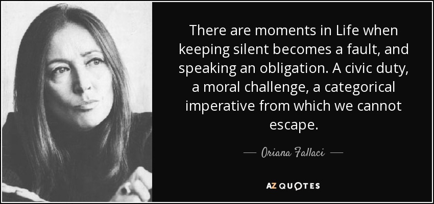 There are moments in Life when keeping silent becomes a fault, and speaking an obligation. A civic duty, a moral challenge, a categorical imperative from which we cannot escape. - Oriana Fallaci