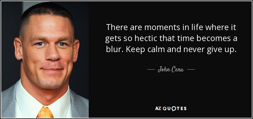 There are moments in life where it gets so hectic that time becomes a blur. Keep calm and never give up. - John Cena
