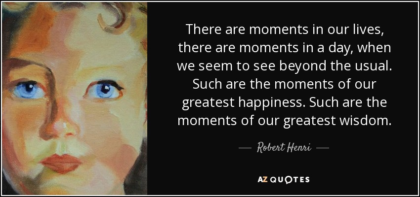 There are moments in our lives, there are moments in a day, when we seem to see beyond the usual. Such are the moments of our greatest happiness. Such are the moments of our greatest wisdom. - Robert Henri