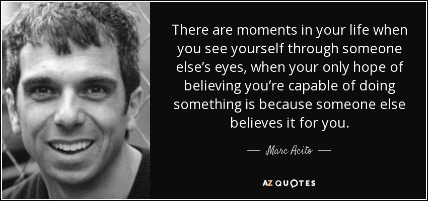 There are moments in your life when you see yourself through someone else’s eyes, when your only hope of believing you’re capable of doing something is because someone else believes it for you. - Marc Acito