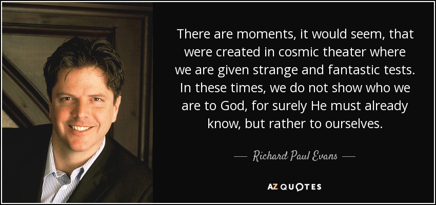 There are moments, it would seem, that were created in cosmic theater where we are given strange and fantastic tests. In these times, we do not show who we are to God, for surely He must already know, but rather to ourselves. - Richard Paul Evans