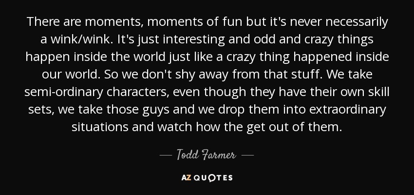 There are moments, moments of fun but it's never necessarily a wink/wink. It's just interesting and odd and crazy things happen inside the world just like a crazy thing happened inside our world. So we don't shy away from that stuff. We take semi-ordinary characters, even though they have their own skill sets, we take those guys and we drop them into extraordinary situations and watch how the get out of them. - Todd Farmer