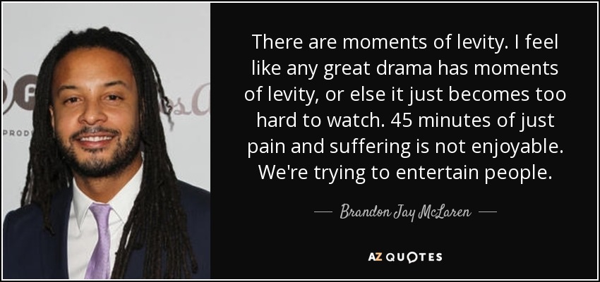 There are moments of levity. I feel like any great drama has moments of levity, or else it just becomes too hard to watch. 45 minutes of just pain and suffering is not enjoyable. We're trying to entertain people. - Brandon Jay McLaren