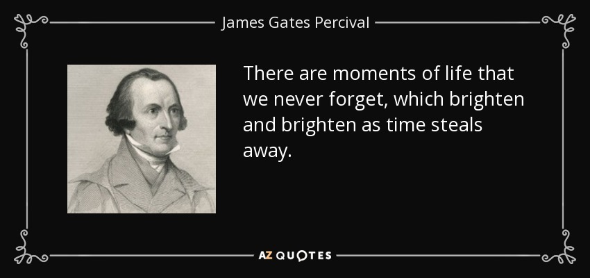 There are moments of life that we never forget, which brighten and brighten as time steals away. - James Gates Percival