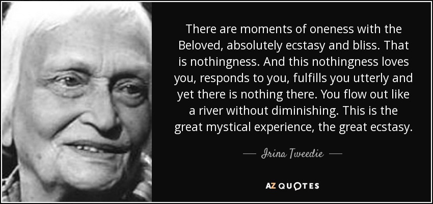 There are moments of oneness with the Beloved, absolutely ecstasy and bliss. That is nothingness. And this nothingness loves you, responds to you, fulfills you utterly and yet there is nothing there. You flow out like a river without diminishing. This is the great mystical experience, the great ecstasy. - Irina Tweedie