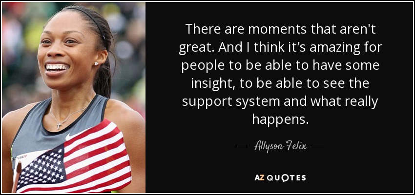 There are moments that aren't great. And I think it's amazing for people to be able to have some insight, to be able to see the support system and what really happens. - Allyson Felix