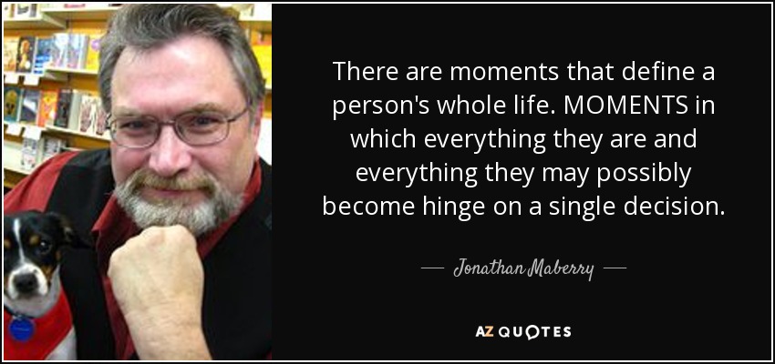 There are moments that define a person's whole life. MOMENTS in which everything they are and everything they may possibly become hinge on a single decision. - Jonathan Maberry