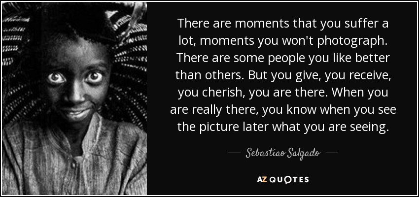There are moments that you suffer a lot, moments you won't photograph. There are some people you like better than others. But you give, you receive, you cherish, you are there. When you are really there, you know when you see the picture later what you are seeing. - Sebastiao Salgado