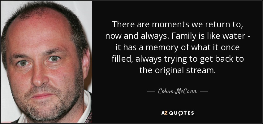 There are moments we return to, now and always. Family is like water - it has a memory of what it once filled, always trying to get back to the original stream. - Colum McCann