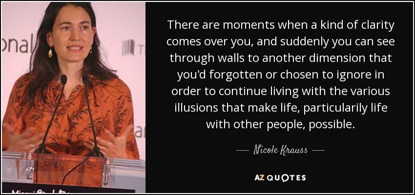 There are moments when a kind of clarity comes over you, and suddenly you can see through walls to another dimension that you'd forgotten or chosen to ignore in order to continue living with the various illusions that make life, particularily life with other people, possible. - Nicole Krauss