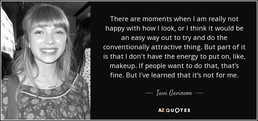 There are moments when I am really not happy with how I look, or I think it would be an easy way out to try and do the conventionally attractive thing. But part of it is that I don't have the energy to put on, like, makeup. If people want to do that, that's fine. But I've learned that it's not for me. - Tavi Gevinson