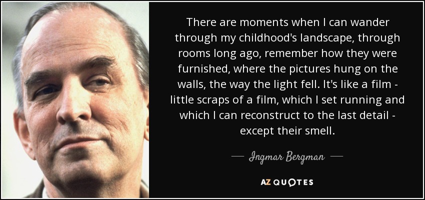 There are moments when I can wander through my childhood's landscape, through rooms long ago, remember how they were furnished, where the pictures hung on the walls, the way the light fell. It's like a film - little scraps of a film, which I set running and which I can reconstruct to the last detail - except their smell. - Ingmar Bergman