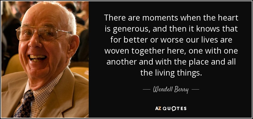 There are moments when the heart is generous, and then it knows that for better or worse our lives are woven together here, one with one another and with the place and all the living things. - Wendell Berry