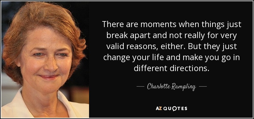 There are moments when things just break apart and not really for very valid reasons, either. But they just change your life and make you go in different directions. - Charlotte Rampling