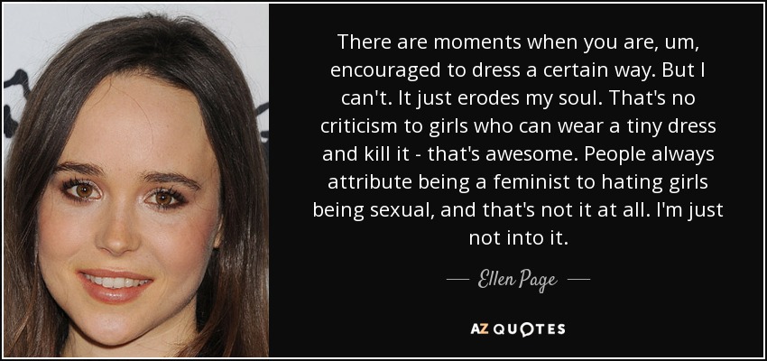 There are moments when you are, um, encouraged to dress a certain way. But I can't. It just erodes my soul. That's no criticism to girls who can wear a tiny dress and kill it - that's awesome. People always attribute being a feminist to hating girls being sexual, and that's not it at all. I'm just not into it. - Ellen Page