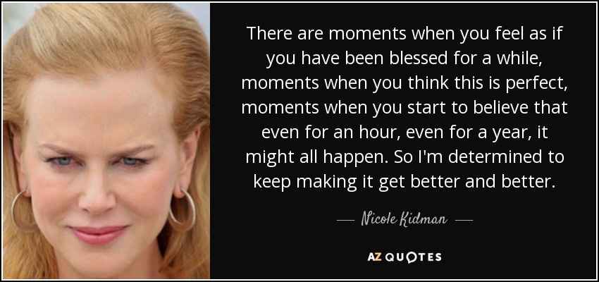 There are moments when you feel as if you have been blessed for a while, moments when you think this is perfect, moments when you start to believe that even for an hour, even for a year, it might all happen. So I'm determined to keep making it get better and better. - Nicole Kidman