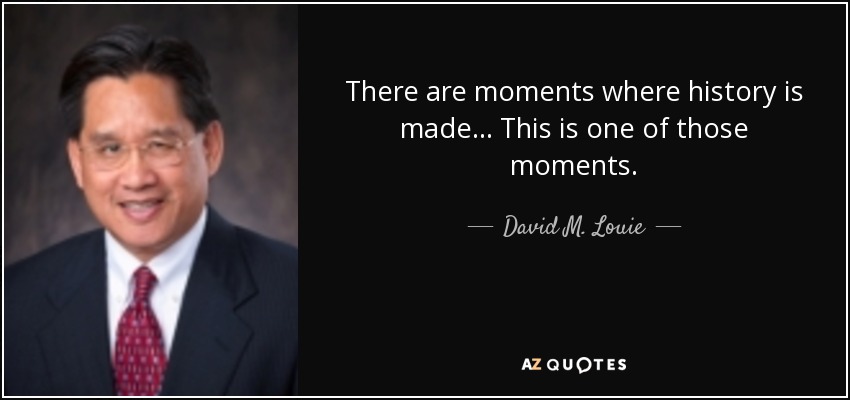 There are moments where history is made... This is one of those moments. - David M. Louie