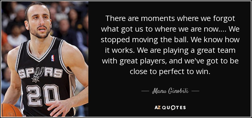 There are moments where we forgot what got us to where we are now. ... We stopped moving the ball. We know how it works. We are playing a great team with great players, and we've got to be close to perfect to win. - Manu Ginobili