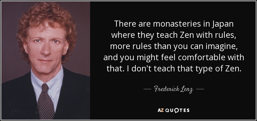 There are monasteries in Japan where they teach Zen with rules, more rules than you can imagine, and you might feel comfortable with that. I don't teach that type of Zen. - Frederick Lenz