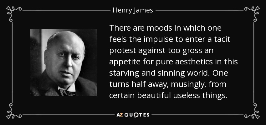 There are moods in which one feels the impulse to enter a tacit protest against too gross an appetite for pure aesthetics in this starving and sinning world. One turns half away, musingly, from certain beautiful useless things. - Henry James