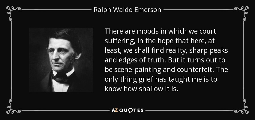 There are moods in which we court suffering, in the hope that here, at least, we shall find reality, sharp peaks and edges of truth. But it turns out to be scene-painting and counterfeit. The only thing grief has taught me is to know how shallow it is. - Ralph Waldo Emerson