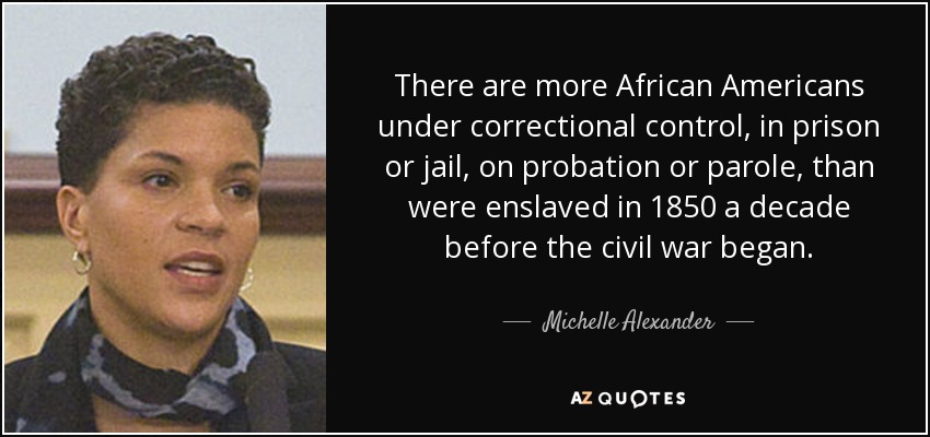 There are more African Americans under correctional control, in prison or jail, on probation or parole, than were enslaved in 1850 a decade before the civil war began. - Michelle Alexander