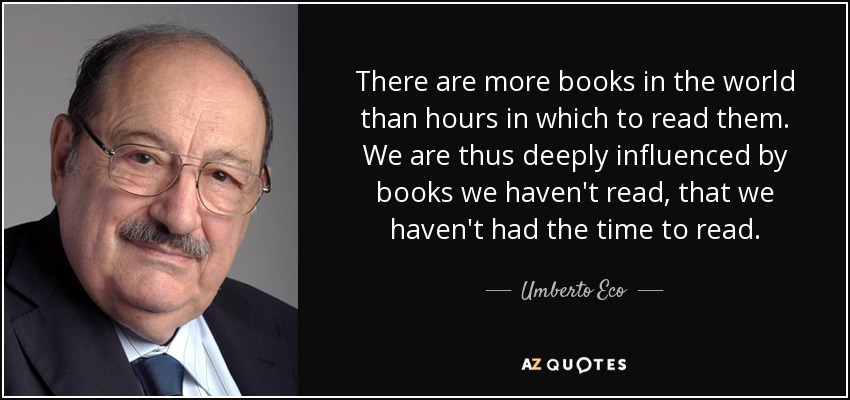 There are more books in the world than hours in which to read them. We are thus deeply influenced by books we haven't read, that we haven't had the time to read. - Umberto Eco