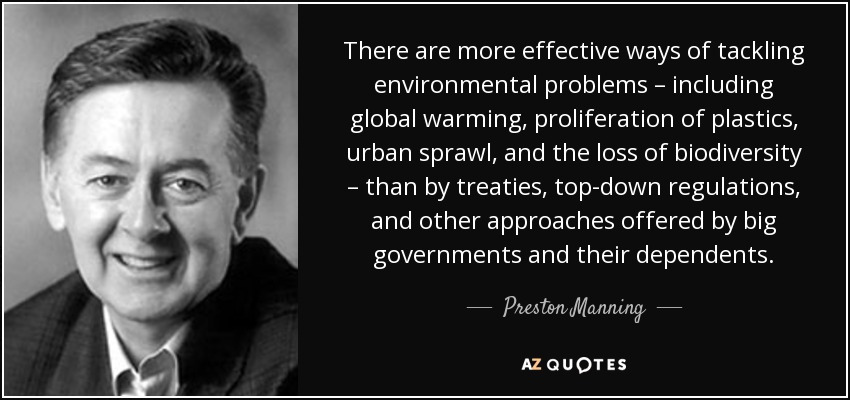 There are more effective ways of tackling environmental problems – including global warming, proliferation of plastics, urban sprawl, and the loss of biodiversity – than by treaties, top-down regulations, and other approaches offered by big governments and their dependents. - Preston Manning