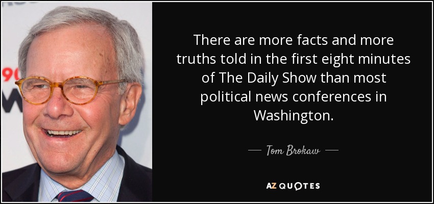 There are more facts and more truths told in the first eight minutes of The Daily Show than most political news conferences in Washington. - Tom Brokaw