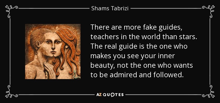 There are more fake guides, teachers in the world than stars. The real guide is the one who makes you see your inner beauty, not the one who wants to be admired and followed. - Shams Tabrizi