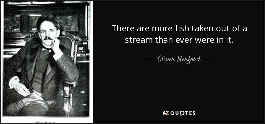 There are more fish taken out of a stream than ever were in it. - Oliver Herford