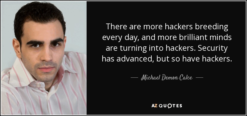 There are more hackers breeding every day, and more brilliant minds are turning into hackers. Security has advanced, but so have hackers. - Michael Demon Calce