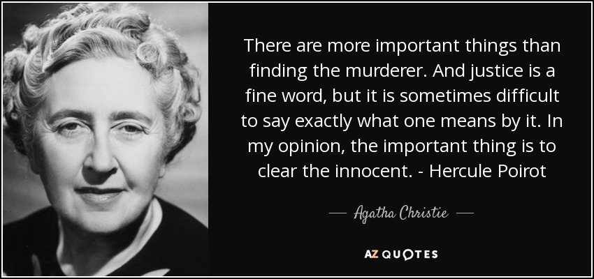 There are more important things than finding the murderer. And justice is a fine word, but it is sometimes difficult to say exactly what one means by it. In my opinion, the important thing is to clear the innocent. - Hercule Poirot - Agatha Christie