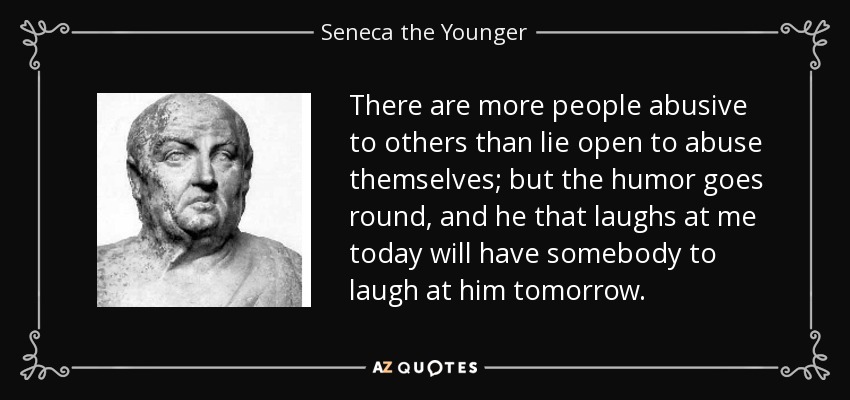 There are more people abusive to others than lie open to abuse themselves; but the humor goes round, and he that laughs at me today will have somebody to laugh at him tomorrow. - Seneca the Younger