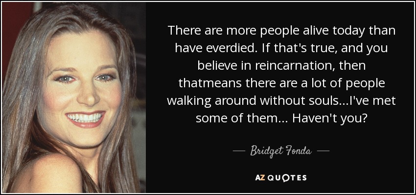 There are more people alive today than have everdied. If that's true, and you believe in reincarnation, then thatmeans there are a lot of people walking around without souls...I've met some of them... Haven't you? - Bridget Fonda