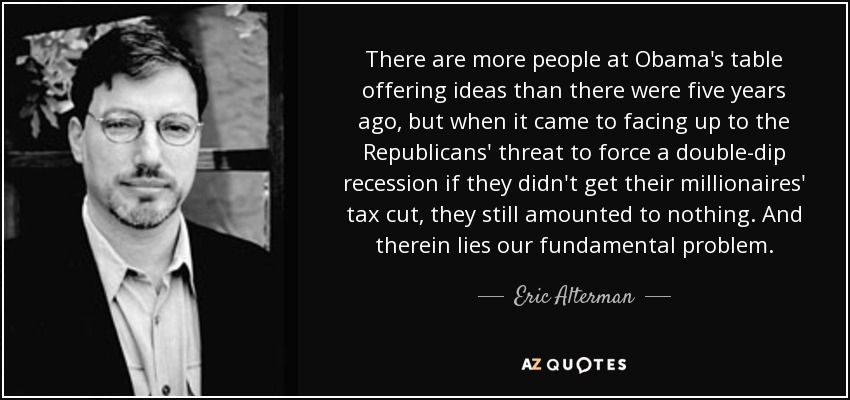 There are more people at Obama's table offering ideas than there were five years ago, but when it came to facing up to the Republicans' threat to force a double-dip recession if they didn't get their millionaires' tax cut, they still amounted to nothing. And therein lies our fundamental problem. - Eric Alterman