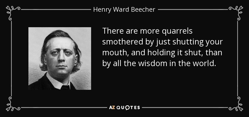 There are more quarrels smothered by just shutting your mouth, and holding it shut, than by all the wisdom in the world. - Henry Ward Beecher