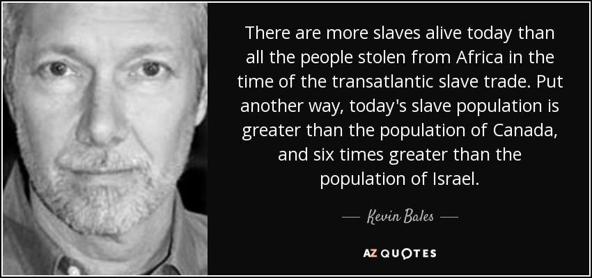 There are more slaves alive today than all the people stolen from Africa in the time of the transatlantic slave trade. Put another way, today's slave population is greater than the population of Canada, and six times greater than the population of Israel. - Kevin Bales