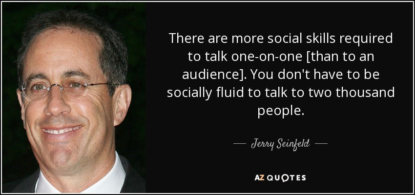 There are more social skills required to talk one-on-one [than to an audience]. You don't have to be socially fluid to talk to two thousand people. - Jerry Seinfeld