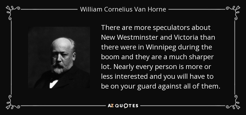 There are more speculators about New Westminster and Victoria than there were in Winnipeg during the boom and they are a much sharper lot. Nearly every person is more or less interested and you will have to be on your guard against all of them. - William Cornelius Van Horne