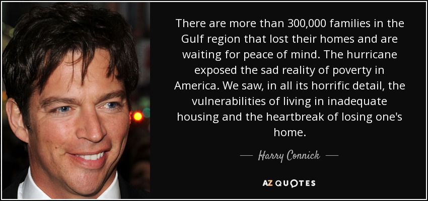 There are more than 300,000 families in the Gulf region that lost their homes and are waiting for peace of mind. The hurricane exposed the sad reality of poverty in America. We saw, in all its horrific detail, the vulnerabilities of living in inadequate housing and the heartbreak of losing one's home. - Harry Connick, Jr.