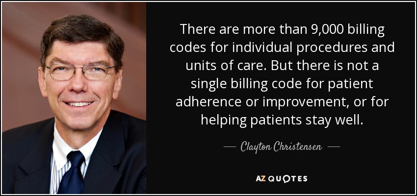There are more than 9,000 billing codes for individual procedures and units of care. But there is not a single billing code for patient adherence or improvement, or for helping patients stay well. - Clayton Christensen