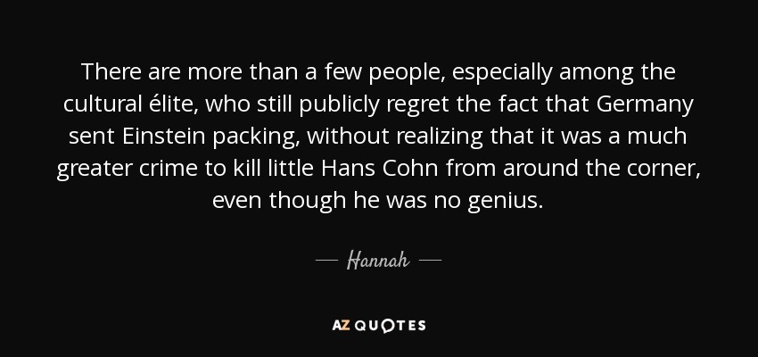 There are more than a few people, especially among the cultural élite, who still publicly regret the fact that Germany sent Einstein packing, without realizing that it was a much greater crime to kill little Hans Cohn from around the corner, even though he was no genius. - Hannah
