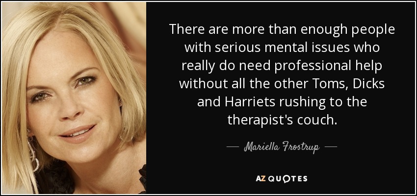 There are more than enough people with serious mental issues who really do need professional help without all the other Toms, Dicks and Harriets rushing to the therapist's couch. - Mariella Frostrup
