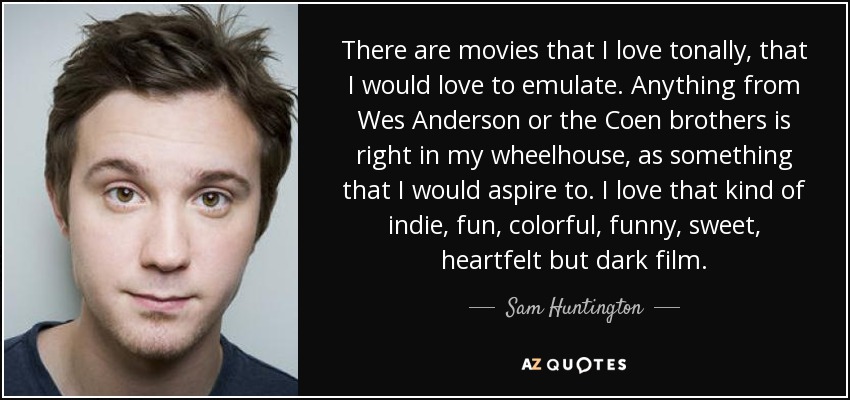 There are movies that I love tonally, that I would love to emulate. Anything from Wes Anderson or the Coen brothers is right in my wheelhouse, as something that I would aspire to. I love that kind of indie, fun, colorful, funny, sweet, heartfelt but dark film. - Sam Huntington