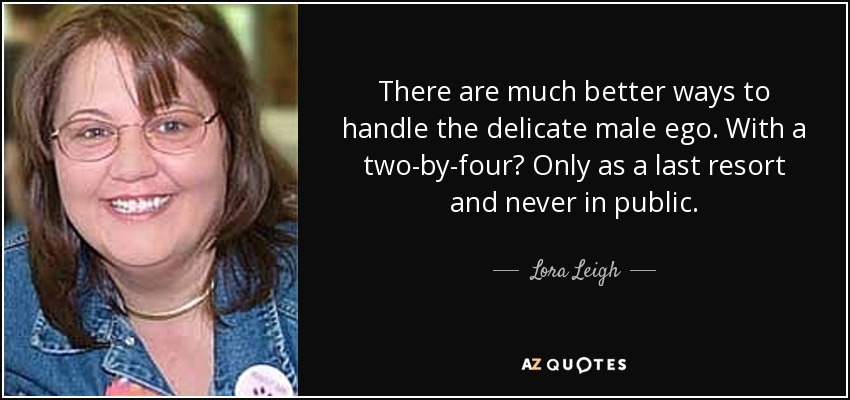 There are much better ways to handle the delicate male ego. With a two-by-four? Only as a last resort and never in public. - Lora Leigh