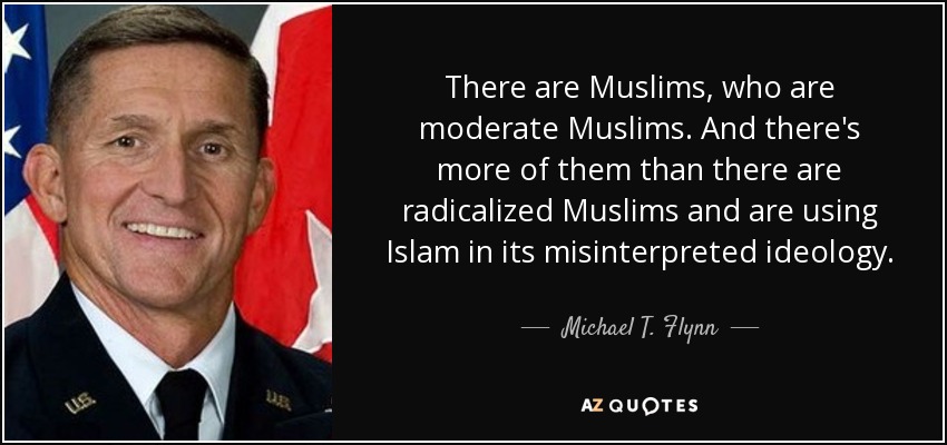 There are Muslims, who are moderate Muslims. And there's more of them than there are radicalized Muslims and are using Islam in its misinterpreted ideology. - Michael T. Flynn