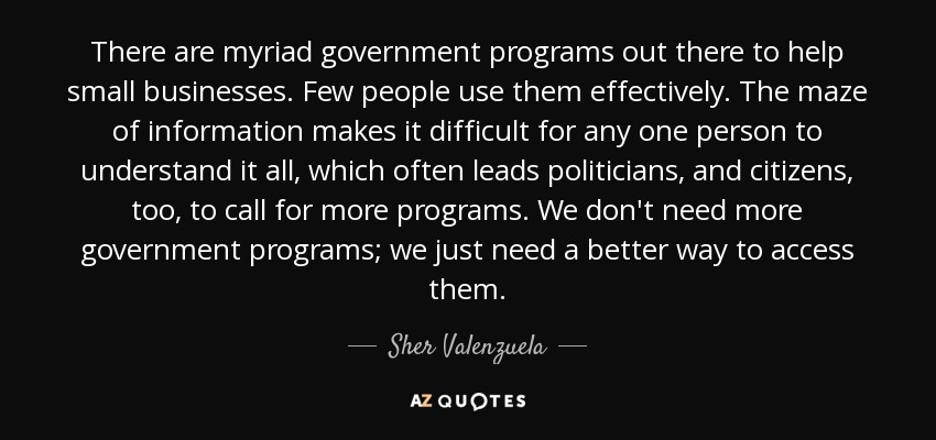 There are myriad government programs out there to help small businesses. Few people use them effectively. The maze of information makes it difficult for any one person to understand it all, which often leads politicians, and citizens, too, to call for more programs. We don't need more government programs; we just need a better way to access them. - Sher Valenzuela